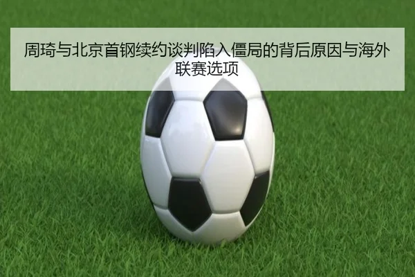 周琦与北京首钢续约谈判陷入僵局的背后原因与海外联赛选项